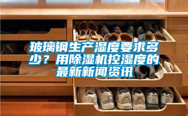 玻璃鋼生產(chǎn)濕度要求多少？用除濕機控濕度的最新新聞資訊